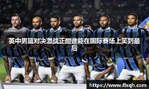 英中男篮对决激战正酣谁能在国际赛场上笑到最后